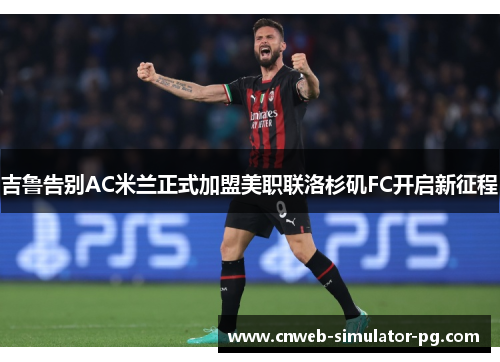 吉鲁告别AC米兰正式加盟美职联洛杉矶FC开启新征程